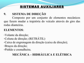 SISTEMAS AUXILIARES
9. SISTEMA DE DIREÇÃO
Composto por um conjunto de elementos mecânicos
que fazem mudar a trajetória do veículo através do giro das
rodas dianteiras.
ELEMENTOS:
-Volante da direção;
-Coluna de direção; (RETRÁTIL)
-Caixa de engrenagem da direção (caixa de direção);
-Braços da direção;
-Pinhão e cremalheira.
MECÂNICA – HIDRÁULICA E ELÉTRICA
 