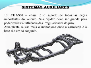 SISTEMAS AUXILIARES
10. CHASSI – chassi é o suporte de todas as peças
importantes do veículo. Sua rigidez deve ser grande para
poder resistir à influência das irregularidades do piso.
Atualmente se usa mais o monobloco onde a carroceria e a
base são um só conjunto.
 