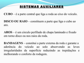 SISTEMAS AUXILIARES
CUBO – é a parte central que liga a roda ao eixo do veículo.
DISCO OU RAIO – constituem a parte que liga o cubo ao
aro.
AROS – é um circulo perfilado de chapa laminado e fixado
em torno disco ou nos raios da roda.
BANDAGENS – constitui a parte externa da roda e garante a
aderência do veículo ao solo absorvendo as leves
irregularidades da superfície reduzindo as trepidações e
melhorando o conforto da rodagem.
 