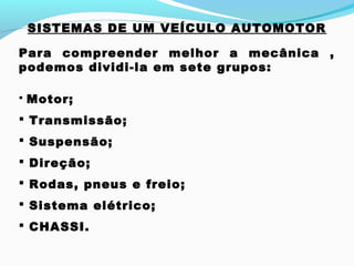 SISTEMAS DE UM VEÍCULO AUTOMOTOR
Para compreender melhor a mecânica ,
podemos dividi-la em sete grupos:
 Motor;
 Transmissão;
 Suspensão;
 Direção;
 Rodas, pneus e freio;
 Sistema elétrico;
 CHASSI.
 