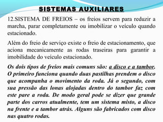 SISTEMAS AUXILIARES
12.SISTEMA DE FREIOS – os freios servem para reduzir a
marcha, parar completamente ou imobilizar o veículo quando
estacionado.
Além do freio de serviço existe o freio de estacionamento, que
aciona mecanicamente as rodas traseiras para garantir a
imobilidade do veículo estacionado.
Os dois tipos de freios mais comuns são: a disco e a tambor.
O primeiro funciona quando duas pastilhas prendem o disco
que acompanha o movimento da roda. Já o segundo, com
sua pressão das lonas alojadas dentro do tambor faz com
este pare a roda. De modo geral pode se dizer que grande
parte dos carros atualmente, tem um sistema misto, a disco
na frente e a tambor atrás. Alguns são fabricados com disco
nas quatro rodas.
 