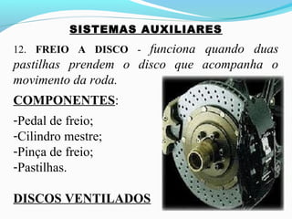 SISTEMAS AUXILIARES
12. FREIO A DISCO - funciona quando duas
pastilhas prendem o disco que acompanha o
movimento da roda.
COMPONENTES:
-Pedal de freio;
-Cilindro mestre;
-Pinça de freio;
-Pastilhas.
DISCOS VENTILADOS
 