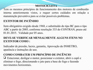 MOTOCICLETA
Tem os mesmos princípios de funcionamento dos motores de combustão
interna anteriormente vistos, e requer certos cuidados em relação a
manutenção preventiva para se evitar possíveis problemas.
EXTINTOR DE INCÊNDIO
Item obrigatório exigido desde 1968, e substituído do tipo BC para o tipo
ABC a partir de 2005, conforme resolução 333 do CONTRAN, prazo até
01.01.2015. Validade por 05 anos.
DEVE-SE VERIFICAR MENSALMENTE ALGUNS ITENS NO
EXTINTOR COMO :
Indicador de pressão, lacres, garantia, Aprovação do INMETRO,
aparência e instruções de uso.
COMO COMBATER UM PRINCÍPIO DE INCÊNCIO
 Estacionar, desligar o motor, posicionar o extintor, abrir o capô e
eliminar o fogo, direcionando o jato para a base do fogo e fazendo
movimentos horizontais.
 