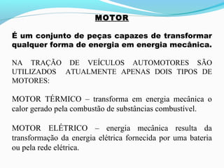 MOTOR
É um conjunto de peças capazes de transformar
qualquer forma de energia em energia mecânica.
NA TRAÇÃO DE VEÍCULOS AUTOMOTORES SÃO
UTILIZADOS ATUALMENTE APENAS DOIS TIPOS DE
MOTORES:
MOTOR TÉRMICO – transforma em energia mecânica o
calor gerado pela combustão de substâncias combustível.
MOTOR ELÉTRICO – energia mecânica resulta da
transformação da energia elétrica fornecida por uma bateria
ou pela rede elétrica.
 