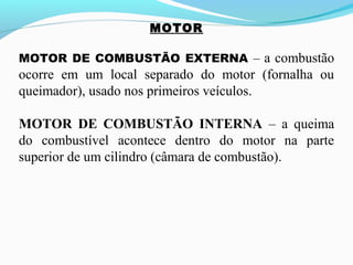 MOTOR
MOTOR DE COMBUSTÃO EXTERNA – a combustão
ocorre em um local separado do motor (fornalha ou
queimador), usado nos primeiros veículos.
MOTOR DE COMBUSTÃO INTERNA – a queima
do combustível acontece dentro do motor na parte
superior de um cilindro (câmara de combustão).
 