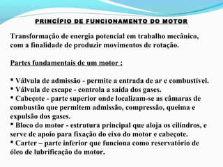PRINCÍPIO DE FUNCIONAMENTO DO MOTOR
Transformação de energia potencial em trabalho mecânico,
com a finalidade de produzir movimentos de rotação.
Partes fundamentais de um motor :
 Válvula de admissão - permite a entrada de ar e combustível.
 Válvula de escape - controla a saída dos gases.
 Cabeçote - parte superior onde localizam-se as câmaras de
combustão que permitem admissão, compressão, queima e
expulsão dos gases.
 Bloco do motor - estrutura principal que aloja os cilindros, e
serve de apoio para fixação do eixo do motor e cabeçote.
 Carter – parte inferior que funciona como reservatório de
óleo de lubrificação do motor.
 