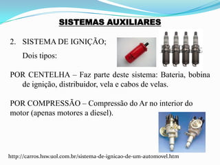 SISTEMAS AUXILIARES
2. SISTEMA DE IGNIÇÃO;
Dois tipos:
POR CENTELHA – Faz parte deste sistema: Bateria, bobina
de ignição, distribuidor, vela e cabos de velas.
POR COMPRESSÃO – Compressão do Ar no interior do
motor (apenas motores a diesel).
http://carros.hsw.uol.com.br/sistema-de-ignicao-de-um-automovel.htm
 