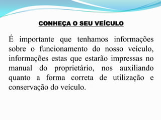 CONHEÇA O SEU VEÍCULO
É importante que tenhamos informações
sobre o funcionamento do nosso veículo,
informações estas que estarão impressas no
manual do proprietário, nos auxiliando
quanto a forma correta de utilização e
conservação do veículo.
 