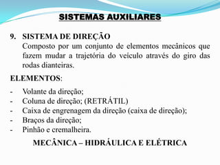 SISTEMAS AUXILIARES
9. SISTEMA DE DIREÇÃO
Composto por um conjunto de elementos mecânicos que
fazem mudar a trajetória do veículo através do giro das
rodas dianteiras.
ELEMENTOS:
- Volante da direção;
- Coluna de direção; (RETRÁTIL)
- Caixa de engrenagem da direção (caixa de direção);
- Braços da direção;
- Pinhão e cremalheira.
MECÂNICA – HIDRÁULICA E ELÉTRICA
 