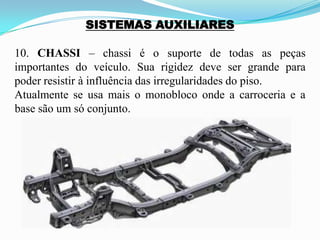 SISTEMAS AUXILIARES
10. CHASSI – chassi é o suporte de todas as peças
importantes do veículo. Sua rigidez deve ser grande para
poder resistir à influência das irregularidades do piso.
Atualmente se usa mais o monobloco onde a carroceria e a
base são um só conjunto.
 