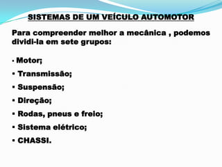SISTEMAS DE UM VEÍCULO AUTOMOTOR
Para compreender melhor a mecânica , podemos
dividi-la em sete grupos:
 Motor;
 Transmissão;
 Suspensão;
 Direção;
 Rodas, pneus e freio;
 Sistema elétrico;
 CHASSI.
 