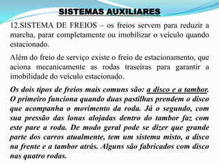 SISTEMAS AUXILIARES
12.SISTEMA DE FREIOS – os freios servem para reduzir a
marcha, parar completamente ou imobilizar o veículo quando
estacionado.
Além do freio de serviço existe o freio de estacionamento, que
aciona mecanicamente as rodas traseiras para garantir a
imobilidade do veículo estacionado.
Os dois tipos de freios mais comuns são: a disco e a tambor.
O primeiro funciona quando duas pastilhas prendem o disco
que acompanha o movimento da roda. Já o segundo, com
sua pressão das lonas alojadas dentro do tambor faz com
este pare a roda. De modo geral pode se dizer que grande
parte dos carros atualmente, tem um sistema misto, a disco
na frente e a tambor atrás. Alguns são fabricados com disco
nas quatro rodas.
 