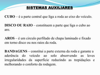 SISTEMAS AUXILIARES
CUBO – é a parte central que liga a roda ao eixo do veículo.
DISCO OU RAIO – constituem a parte que liga o cubo ao
aro.
AROS – é um circulo perfilado de chapa laminado e fixado
em torno disco ou nos raios da roda.
BANDAGENS – constitui a parte externa da roda e garante a
aderência do veículo ao solo absorvendo as leves
irregularidades da superfície reduzindo as trepidações e
melhorando o conforto da rodagem.
 