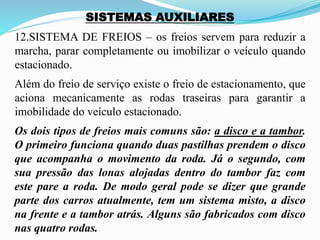 SISTEMAS AUXILIARES
12.SISTEMA DE FREIOS – os freios servem para reduzir a
marcha, parar completamente ou imobilizar o veículo quando
estacionado.
Além do freio de serviço existe o freio de estacionamento, que
aciona mecanicamente as rodas traseiras para garantir a
imobilidade do veículo estacionado.
Os dois tipos de freios mais comuns são: a disco e a tambor.
O primeiro funciona quando duas pastilhas prendem o disco
que acompanha o movimento da roda. Já o segundo, com
sua pressão das lonas alojadas dentro do tambor faz com
este pare a roda. De modo geral pode se dizer que grande
parte dos carros atualmente, tem um sistema misto, a disco
na frente e a tambor atrás. Alguns são fabricados com disco
nas quatro rodas.
 