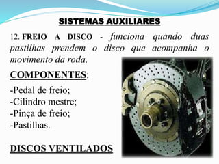 SISTEMAS AUXILIARES
12. FREIO A DISCO - funciona quando duas
pastilhas prendem o disco que acompanha o
movimento da roda.
COMPONENTES:
-Pedal de freio;
-Cilindro mestre;
-Pinça de freio;
-Pastilhas.
DISCOS VENTILADOS
 