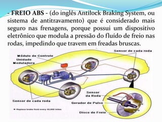 - FREIO ABS - (do inglês Antilock Braking System, ou
sistema de antitravamento) que é considerado mais
seguro nas frenagens, porque possui um dispositivo
eletrônico que modula a pressão do fluído de freio nas
rodas, impedindo que travem em freadas bruscas.
 