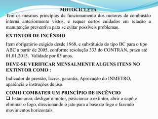 MOTOCICLETA
Tem os mesmos princípios de funcionamento dos motores de combustão
interna anteriormente vistos, e requer certos cuidados em relação a
manutenção preventiva para se evitar possíveis problemas.
EXTINTOR DE INCÊNDIO
Item obrigatório exigido desde 1968, e substituído do tipo BC para o tipo
ABC a partir de 2005, conforme resolução 333 do CONTRAN, prazo até
01.01.2015. Validade por 05 anos.
DEVE-SE VERIFICAR MENSALMENTE ALGUNS ITENS NO
EXTINTOR COMO :
Indicador de pressão, lacres, garantia, Aprovação do INMETRO,
aparência e instruções de uso.
COMO COMBATER UM PRINCÍPIO DE INCÊNCIO
 Estacionar, desligar o motor, posicionar o extintor, abrir o capô e
eliminar o fogo, direcionando o jato para a base do fogo e fazendo
movimentos horizontais.
 