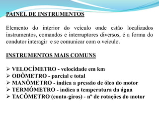 PAINEL DE INSTRUMENTOS
Elemento do interior do veículo onde estão localizados
instrumentos, comandos e interruptores diversos, é a forma do
condutor interagir e se comunicar com o veículo.
INSTRUMENTOS MAIS COMUNS
 VELOCÍMETRO - velocidade em km
 ODÔMETRO - parcial e total
 MANÔMETRO - indica a pressão de óleo do motor
 TERMÔMETRO - indica a temperatura da água
 TACÔMETRO (conta-giros) - nº de rotações do motor
 