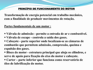 PRINCÍPIO DE FUNCIONAMENTO DO MOTOR
Transformação de energia potencial em trabalho mecânico,
com a finalidade de produzir movimentos de rotação.
Partes fundamentais de um motor :
 Válvula de admissão - permite a entrada de ar e combustível.
 Válvula de escape - controla a saída dos gases.
 Cabeçote - parte superior onde localizam-se as câmaras de
combustão que permitem admissão, compressão, queima e
expulsão dos gases.
 Bloco do motor - estrutura principal que aloja os cilindros, e
serve de apoio para fixação do eixo do motor e cabeçote.
 Carter – parte inferior que funciona como reservatório de
óleo de lubrificação do motor.
 