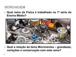 SONDAGEM
 Qual ramo da Física é trabalhado na 1ª série do
Ensino Médio?
 Qual a relação do tema Movimentos – grandezas,
variações e conservação com este ramo?
 