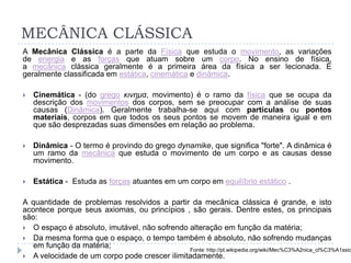 MECÂNICA CLÁSSICA
A Mecânica Clássica é a parte da Física que estuda o movimento, as variações
de energia e as forças que atuam sobre um corpo. No ensino de física,
a mecânica clássica geralmente é a primeira área da física a ser lecionada. É
geralmente classificada em estática, cinemática e dinâmica.
 Cinemática - (do grego κινημα, movimento) é o ramo da física que se ocupa da
descrição dos movimentos dos corpos, sem se preocupar com a análise de suas
causas (Dinâmica). Geralmente trabalha-se aqui com partículas ou pontos
materiais, corpos em que todos os seus pontos se movem de maneira igual e em
que são desprezadas suas dimensões em relação ao problema.
 Dinâmica - O termo é provindo do grego dynamike, que significa "forte". A dinâmica é
um ramo da mecânica que estuda o movimento de um corpo e as causas desse
movimento.
 Estática - Estuda as forças atuantes em um corpo em equilíbrio estático .
A quantidade de problemas resolvidos a partir da mecânica clássica é grande, e isto
acontece porque seus axiomas, ou princípios , são gerais. Dentre estes, os principais
são:
 O espaço é absoluto, imutável, não sofrendo alteração em função da matéria;
 Da mesma forma que o espaço, o tempo também é absoluto, não sofrendo mudanças
em função da matéria;
 A velocidade de um corpo pode crescer ilimitadamente.
Fonte: http://pt.wikipedia.org/wiki/Mec%C3%A2nica_cl%C3%A1ssic
 