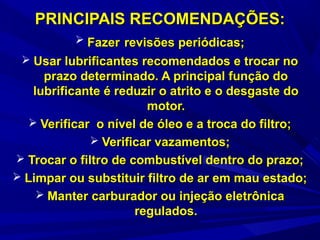 PRINCIPAIS RECOMENDAÇÕES:PRINCIPAIS RECOMENDAÇÕES:
 FazerFazer revisões periódicas;revisões periódicas;
 Usar lubrificantes recomendados e trocar noUsar lubrificantes recomendados e trocar no
prazo determinado. A principal função doprazo determinado. A principal função do
lubrificante é reduzir o atrito e o desgaste dolubrificante é reduzir o atrito e o desgaste do
motor.motor.
 Verificar o nível de óleo e a troca do filtro;Verificar o nível de óleo e a troca do filtro;
 Verificar vazamentos;Verificar vazamentos;
 Trocar o filtro de combustível dentro do prazo;Trocar o filtro de combustível dentro do prazo;
 Limpar ou substituir filtro de ar em mau estado;Limpar ou substituir filtro de ar em mau estado;
 Manter carburador ou injeção eletrônicaManter carburador ou injeção eletrônica
regulados.regulados.
 