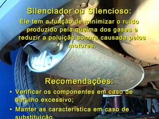 Silenciador ou Silencioso:Silenciador ou Silencioso:
Ele tem a função de minimizar o ruídoEle tem a função de minimizar o ruído
produzido pela queima dos gases eproduzido pela queima dos gases e
reduzir a poluição sonora causada pelosreduzir a poluição sonora causada pelos
motores.motores.
Recomendações:Recomendações:
• Verificar os componentes em caso deVerificar os componentes em caso de
barulho excessivo;barulho excessivo;
• Manter as característica em caso deManter as característica em caso de
 