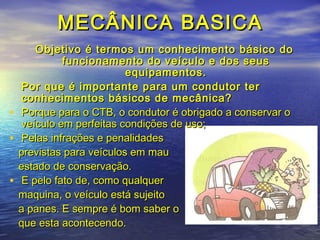 MECÂNICA BASICAMECÂNICA BASICA
Objetivo é termos um conhecimento básico doObjetivo é termos um conhecimento básico do
funcionamento do veículo e dos seusfuncionamento do veículo e dos seus
equipamentos.equipamentos.
Por que é importante para um condutor terPor que é importante para um condutor ter
conhecimentos básicos de mecânica?conhecimentos básicos de mecânica?
• Porque para o CTB, o condutor é obrigado a conservar oPorque para o CTB, o condutor é obrigado a conservar o
veículo em perfeitas condições de uso;veículo em perfeitas condições de uso;
• Pelas infrações e penalidadesPelas infrações e penalidades
previstas para veículos em mauprevistas para veículos em mau
estado de conservação.estado de conservação.
• E pelo fato de, como qualquerE pelo fato de, como qualquer
maquina, o veículo está sujeitomaquina, o veículo está sujeito
a panes. E sempre é bom saber oa panes. E sempre é bom saber o
que esta acontecendo.que esta acontecendo.
 