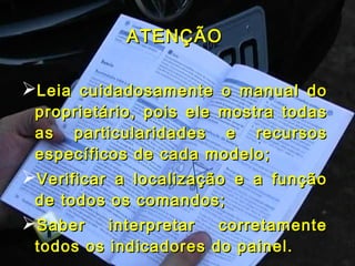 ATENÇÃOATENÇÃO
Leia cuidadosamente o manual doLeia cuidadosamente o manual do
proprietário, pois ele mostra todasproprietário, pois ele mostra todas
as particularidades e recursosas particularidades e recursos
específicos de cada modelo;específicos de cada modelo;
Verificar a localização e a funçãoVerificar a localização e a função
de todos os comandos;de todos os comandos;
Saber interpretar corretamenteSaber interpretar corretamente
todos os indicadores do painel.todos os indicadores do painel.
 