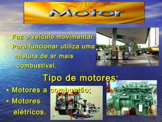 • Faz o veículo movimentar.Faz o veículo movimentar.
• Para funcionar utiliza umaPara funcionar utiliza uma
mistura de ar maismistura de ar mais
combustível.combustível.
Tipo de motores:Tipo de motores:
• Motores a combustão;Motores a combustão;
• MotoresMotores
elétricos.elétricos.
 