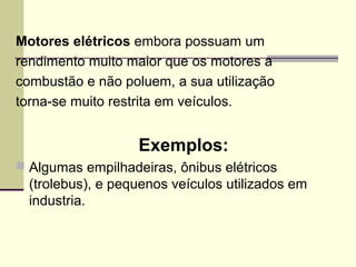 Motores elétricos embora possuam um
rendimento muito maior que os motores a
combustão e não poluem, a sua utilização
torna-se muito restrita em veículos.
Exemplos:
 Algumas empilhadeiras, ônibus elétricos
(trolebus), e pequenos veículos utilizados em
industria.
 