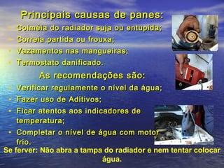 Principais causas de panes:Principais causas de panes:
• Colméia do radiador suja ou entupida;Colméia do radiador suja ou entupida;
• Correia partida ou frouxa;Correia partida ou frouxa;
• Vazamentos nas mangueiras;Vazamentos nas mangueiras;
• Termostato danificado.Termostato danificado.
As recomendações são:As recomendações são:
• Verificar regulamente o nível da água;Verificar regulamente o nível da água;
• Fazer uso de Aditivos;Fazer uso de Aditivos;
• Ficar atentos aos indicadores deFicar atentos aos indicadores de
temperatura;temperatura;
• Completar o nível de água com motorCompletar o nível de água com motor
frio.frio.
Se ferver: Não abra a tampa do radiador e nem tentar colocar
água.
 