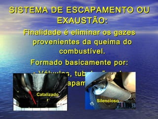 SISTEMA DE ESCAPAMENTO OUSISTEMA DE ESCAPAMENTO OU
EXAUSTÃO:EXAUSTÃO:
Finalidade é eliminar os gazesFinalidade é eliminar os gazes
provenientes da queima doprovenientes da queima do
combustível.combustível.
Formado basicamente por:Formado basicamente por:
• Válvulas, tubulações deVálvulas, tubulações de
escapamento,escapamento,
Catalizado
r Silencioso
 