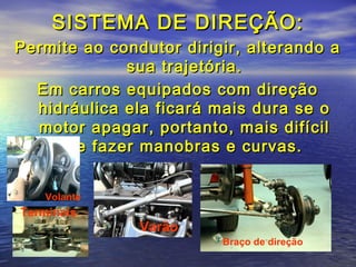 SISTEMA DE DIREÇÃO:SISTEMA DE DIREÇÃO:
Permite ao condutor dirigir, alterando aPermite ao condutor dirigir, alterando a
sua trajetória.sua trajetória.
Em carros equipados com direçãoEm carros equipados com direção
hidráulica ela ficará mais dura se ohidráulica ela ficará mais dura se o
motor apagar, portanto, mais difícilmotor apagar, portanto, mais difícil
de fazer manobras e curvas.de fazer manobras e curvas.
Volante
Braço de direção
Varão
Terminais
 