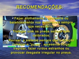 RECOMENDAÇÕES:RECOMENDAÇÕES:
Fazer alinhamento ( geometria ouFazer alinhamento ( geometria ou
balanceamento nos automóveis semprebalanceamento nos automóveis sempre
que necessário);que necessário);
Trafegar com os pneus sempre bemTrafegar com os pneus sempre bem
calibrados;calibrados;
Revisar o sistema sempre que a direçãoRevisar o sistema sempre que a direção
começar a “puxar”, apresentar folga,começar a “puxar”, apresentar folga,
trepidar, fazer ruídos estranhos outrepidar, fazer ruídos estranhos ou
provocar desgaste irregular no pneus.provocar desgaste irregular no pneus.
 