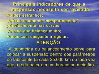 Principais indicadores de que aPrincipais indicadores de que a
suspensão necessita ser revisada:suspensão necessita ser revisada:
• Ruídos estranhos;Ruídos estranhos;
• Veículo mudou de “comportamento”,Veículo mudou de “comportamento”,
principalmente nas curvas;principalmente nas curvas;
• Veículo que balança muito;Veículo que balança muito;
• Pneus com desgaste irregular.Pneus com desgaste irregular.
ATENÇÃO:ATENÇÃO:
A geometria ou balanceamento serve paraA geometria ou balanceamento serve para
colocar a suspensão dentro dos parâmetroscolocar a suspensão dentro dos parâmetros
do fabricante (a cada 25.000 km ou toda vezdo fabricante (a cada 25.000 km ou toda vez
que a roda bater em um buraco ou meio fio).que a roda bater em um buraco ou meio fio).
 