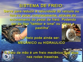 SISTEMA DE FREIO:SISTEMA DE FREIO:
Serve para reduzir a velocidade do veículo ouServe para reduzir a velocidade do veículo ou
faze-lo parar completamente, através dofaze-lo parar completamente, através do
acionamento do pedal de freio. Podendoacionamento do pedal de freio. Podendo
ser do tipo “tambor e lona” ou “disco eser do tipo “tambor e lona” ou “disco e
pastilha”.pastilha”.
O freio pode ainda ser:O freio pode ainda ser:
MECÂNICO ou HIDRAULICOMECÂNICO ou HIDRAULICO
O freio de mão é um freio mecânico que atuaO freio de mão é um freio mecânico que atua
nas rodas traseiras.nas rodas traseiras.
 