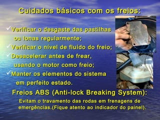 Cuidados básicos com os freios:Cuidados básicos com os freios:
Verificar o desgaste das pastilhasVerificar o desgaste das pastilhas
ou lonas regularmente;ou lonas regularmente;
Verificar o nível de fluído do freio;Verificar o nível de fluído do freio;
Desacelerar antes de frear,Desacelerar antes de frear,
usando o motor como freio;usando o motor como freio;
Manter os elementos do sistemaManter os elementos do sistema
em perfeito estado.em perfeito estado.
Freios ABS (Anti-lock Breaking System):Freios ABS (Anti-lock Breaking System):
Evitam o travamento das rodas em frenagens deEvitam o travamento das rodas em frenagens de
emergências.(Fique atento ao indicador do painel).emergências.(Fique atento ao indicador do painel).
 