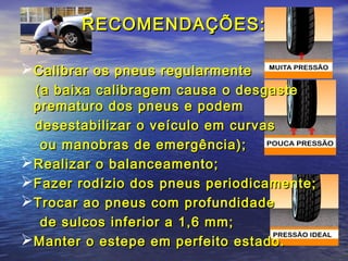 RECOMENDAÇÕES:RECOMENDAÇÕES:
Calibrar os pneus regularmenteCalibrar os pneus regularmente
(a baixa calibragem causa o desgaste(a baixa calibragem causa o desgaste
prematuro dos pneus e podemprematuro dos pneus e podem
desestabilizar o veículo em curvasdesestabilizar o veículo em curvas
ou manobras de emergência);ou manobras de emergência);
Realizar o balanceamento;Realizar o balanceamento;
Fazer rodízio dos pneus periodicamente;Fazer rodízio dos pneus periodicamente;
Trocar ao pneus com profundidadeTrocar ao pneus com profundidade
de sulcos inferior a 1,6 mm;de sulcos inferior a 1,6 mm;
Manter o estepe em perfeito estado.Manter o estepe em perfeito estado.
 