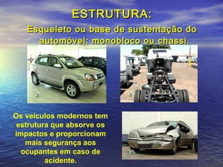ESTRUTURA:ESTRUTURA:
Esqueleto ou base de sustentação doEsqueleto ou base de sustentação do
automóvel: monobloco ou chassi.automóvel: monobloco ou chassi.
Os veículos modernos tem
estrutura que absorve os
impactos e proporcionam
mais segurança aos
ocupantes em caso de
acidente.
 