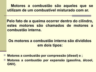 Motores a combustão são aqueles que se
utilizam de um combustível misturado com ar.
Pelo fato de a queima ocorrer dentro do cilindro,
estes motores são chamados de motores a
combustão interna.
Os motores a combustão interna são divididos
em dois tipos:
 Motores a combustão por compressão (diesel) e ;
 Motores a combustão por expansão (gasolina, álcool,
GNV).
 