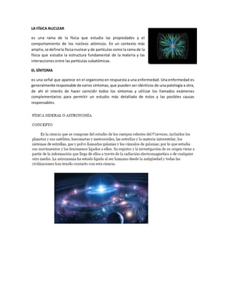 LA FÍSICA NUCLEAR
es una rama de la física que estudia las propiedades y el
comportamiento de los núcleos atómicos. En un contexto más
amplio,se definela física nuclear y de partículas como la rama de la
física que estudia la estructura fundamental de la materia y las
interacciones entre las partículas subatómicas.
EL SÍNTOMA
es una señal que aparece en el organismo en respuesta a una enfermedad. Una enfermedad es
generalmente responsable de varios síntomas, que pueden ser idénticos de una patología a otra,
de ahí el interés de hacer coincidir todos los síntomas y utilizar los llamados exámenes
complementarios para permitir un estudio más detallado de éstos y las posibles causas
responsables.
 