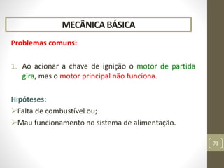 MECÂNICA BÁSICA
Problemas comuns:
1. Ao acionar a chave de ignição o motor de partida
gira, mas o motor principal não funciona.
Hipóteses:
Falta de combustível ou;
Mau funcionamento no sistema de alimentação.
71
 