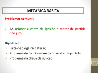 MECÂNICA BÁSICA
Problemas comuns:
2. Ao acionar a chave de ignição o motor de partida
não gira.
Hipóteses:
 Falta de carga na bateria;
 Problema de funcionamento no motor de partida;
 Problema na chave de ignição.
72
 