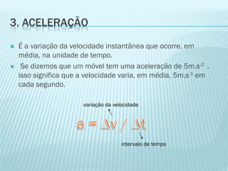 3. ACELERAÇÃO
   É a variação da velocidade instantânea que ocorre, em
    média, na unidade de tempo.
    Se dizemos que um móvel tem uma aceleração de 5m.s-2 ,
    isso significa que a velocidade varia, em média, 5m.s-1 em
    cada segundo.

                       variação da velocidade




                                      intervalo de tempo
 