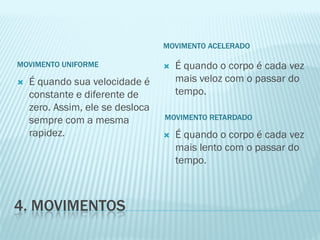 MOVIMENTO ACELERADO

MOVIMENTO UNIFORME                   É quando o corpo é cada vez
   É quando sua velocidade é         mais veloz com o passar do
    constante e diferente de          tempo.
    zero. Assim, ele se desloca
    sempre com a mesma            MOVIMENTO RETARDADO

    rapidez.                         É quando o corpo é cada vez
                                      mais lento com o passar do
                                      tempo.



4. MOVIMENTOS
 