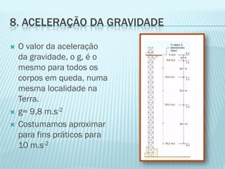 8. ACELERAÇÃO DA GRAVIDADE

   O valor da aceleração
    da gravidade, o g, é o
    mesmo para todos os
    corpos em queda, numa
    mesma localidade na
    Terra.
   g= 9,8 m.s-2
   Costumamos aproximar
    para fins práticos para
    10 m.s-2
 