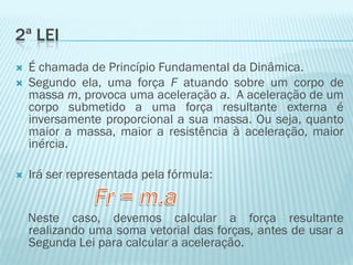2ª LEI
   É chamada de Princípio Fundamental da Dinâmica.
   Segundo ela, uma força F atuando sobre um corpo de
    massa m, provoca uma aceleração a. A aceleração de um
    corpo submetido a uma força resultante externa é
    inversamente proporcional a sua massa. Ou seja, quanto
    maior a massa, maior a resistência à aceleração, maior
    inércia.

   Irá ser representada pela fórmula:


    Neste caso, devemos calcular a força resultante
    realizando uma soma vetorial das forças, antes de usar a
    Segunda Lei para calcular a aceleração.
 