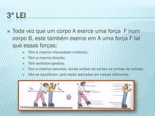 3ª LEI
   Toda vez que um corpo A exerce uma força F num
    corpo B, este também exerce em A uma força F tal
    que essas forças:
          Têm a mesma intensidade (módulo);
          Têm a mesma direção;
          Têm sentidos opostos;
          Tem a mesma natureza, sendo ambas de campo ou ambas de contato.
          Não se equilibram, pois estão aplicadas em corpos diferentes.
 