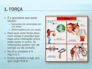 1. FORÇA
   É a grandeza que pode
    causar:
       Variações de velocidade de
        um corpo
       Deformações em um corpo
   Para que uma força atue
    num corpo é preciso que
    haja uma interação entre
    esse corpo e outro. As
    interações podem ser de
    campo ou de contato.
   No SI a unidade é N
    (kg.m.s-²)
   Existe também o kgf, em
    que 1kgf=9,8 N
 